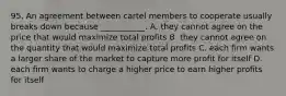 95. An agreement between cartel members to cooperate usually breaks down because ___________. A. they cannot agree on the price that would maximize total profits B. they cannot agree on the quantity that would maximize total profits C. each firm wants a larger share of the market to capture more profit for itself D. each firm wants to charge a higher price to earn higher profits for itself