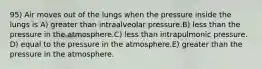 95) Air moves out of the lungs when the pressure inside the lungs is A) greater than intraalveolar pressure.B) less than the pressure in the atmosphere.C) less than intrapulmonic pressure. D) equal to the pressure in the atmosphere.E) greater than the pressure in the atmosphere.