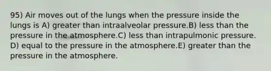 95) Air moves out of the lungs when the pressure inside the lungs is A) greater than intraalveolar pressure.B) less than the pressure in the atmosphere.C) less than intrapulmonic pressure. D) equal to the pressure in the atmosphere.E) greater than the pressure in the atmosphere.