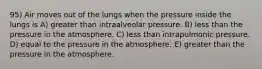 95) Air moves out of the lungs when the pressure inside the lungs is A) greater than intraalveolar pressure. B) less than the pressure in the atmosphere. C) less than intrapulmonic pressure. D) equal to the pressure in the atmosphere. E) greater than the pressure in the atmosphere.