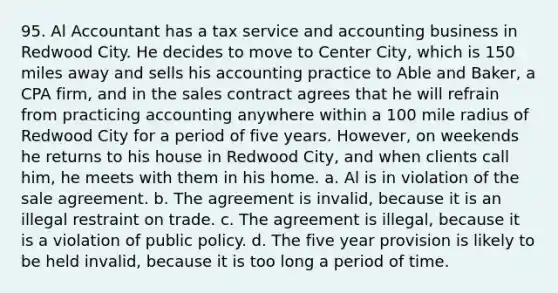 95. Al Accountant has a tax service and accounting business in Redwood City. He decides to move to Center City, which is 150 miles away and sells his accounting practice to Able and Baker, a CPA firm, and in the sales contract agrees that he will refrain from practicing accounting anywhere within a 100 mile radius of Redwood City for a period of five years. However, on weekends he returns to his house in Redwood City, and when clients call him, he meets with them in his home. a. Al is in violation of the sale agreement. b. The agreement is invalid, because it is an illegal restraint on trade. c. The agreement is illegal, because it is a violation of public policy. d. The five year provision is likely to be held invalid, because it is too long a period of time.