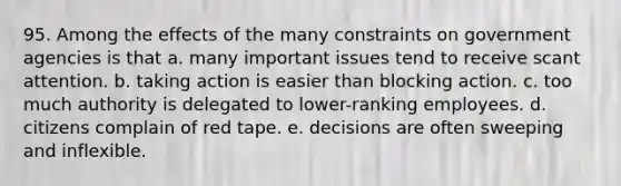 95. Among the effects of the many constraints on government agencies is that a. many important issues tend to receive scant attention. b. taking action is easier than blocking action. c. too much authority is delegated to lower-ranking employees. d. citizens complain of red tape. e. decisions are often sweeping and inflexible.