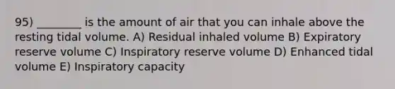 95) ________ is the amount of air that you can inhale above the resting tidal volume. A) Residual inhaled volume B) Expiratory reserve volume C) Inspiratory reserve volume D) Enhanced tidal volume E) Inspiratory capacity