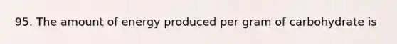 95. The amount of energy produced per gram of carbohydrate is