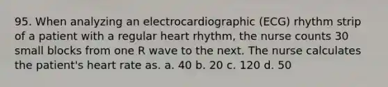 95. When analyzing an electrocardiographic (ECG) rhythm strip of a patient with a regular heart rhythm, the nurse counts 30 small blocks from one R wave to the next. The nurse calculates the patient's heart rate as. a. 40 b. 20 c. 120 d. 50