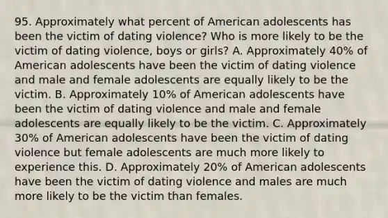 95. Approximately what percent of American adolescents has been the victim of dating violence? Who is more likely to be the victim of dating violence, boys or girls? A. Approximately 40% of American adolescents have been the victim of dating violence and male and female adolescents are equally likely to be the victim. B. Approximately 10% of American adolescents have been the victim of dating violence and male and female adolescents are equally likely to be the victim. C. Approximately 30% of American adolescents have been the victim of dating violence but female adolescents are much more likely to experience this. D. Approximately 20% of American adolescents have been the victim of dating violence and males are much more likely to be the victim than females.