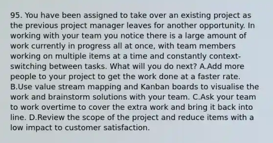 95. You have been assigned to take over an existing project as the previous project manager leaves for another opportunity. In working with your team you notice there is a large amount of work currently in progress all at once, with team members working on multiple items at a time and constantly context-switching between tasks. What will you do next? A.Add more people to your project to get the work done at a faster rate. B.Use value stream mapping and Kanban boards to visualise the work and brainstorm solutions with your team. C.Ask your team to work overtime to cover the extra work and bring it back into line. D.Review the scope of the project and reduce items with a low impact to customer satisfaction.