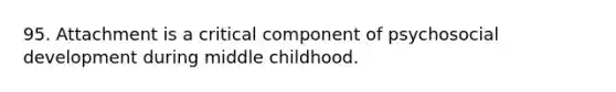 95. Attachment is a critical component of psychosocial development during middle childhood.