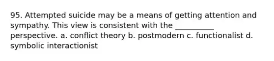 95. ​Attempted suicide may be a means of getting attention and sympathy. This view is consistent with the __________ perspective. a. ​conflict theory b. ​postmodern c. ​functionalist d. ​symbolic interactionist