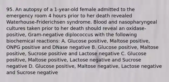 95. An autopsy of a 1-year-old female admitted to the emergency room 4 hours prior to her death revealed Waterhouse-Friderichsen syndrome. Blood and nasopharyngeal cultures taken prior to her death should reveal an oxidase-positive, Gram-negative diplococcus with the following biochemical reactions: A. Glucose positive, Maltose positive, ONPG positive and DNase negative B. Glucose positive, Maltose positive, Sucrose positive and Lactose negative C. Glucose positive, Maltose positive, Lactose negative and Sucrose negative D. Glucose positive, Maltose negative, Lactose negative and Sucrose negative