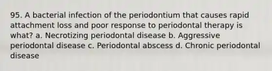 95. A bacterial infection of the periodontium that causes rapid attachment loss and poor response to periodontal therapy is what? a. Necrotizing periodontal disease b. Aggressive periodontal disease c. Periodontal abscess d. Chronic periodontal disease