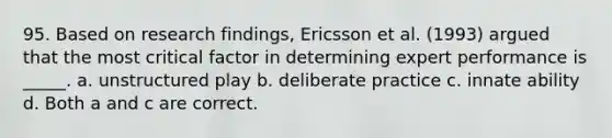 95. Based on research findings, Ericsson et al. (1993) argued that the most critical factor in determining expert performance is _____. a. unstructured play b. deliberate practice c. innate ability d. Both a and c are correct.