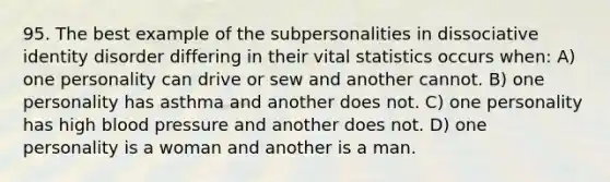 95. The best example of the subpersonalities in dissociative identity disorder differing in their vital statistics occurs when: A) one personality can drive or sew and another cannot. B) one personality has asthma and another does not. C) one personality has high blood pressure and another does not. D) one personality is a woman and another is a man.