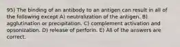 95) The binding of an antibody to an antigen can result in all of the following except A) neutralization of the antigen. B) agglutination or precipitation. C) complement activation and opsonization. D) release of perforin. E) All of the answers are correct.