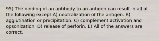 95) The binding of an antibody to an antigen can result in all of the following except A) neutralization of the antigen. B) agglutination or precipitation. C) complement activation and opsonization. D) release of perforin. E) All of the answers are correct.