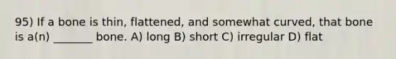 95) If a bone is thin, flattened, and somewhat curved, that bone is a(n) _______ bone. A) long B) short C) irregular D) flat