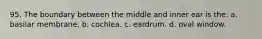 95. The boundary between the middle and inner ear is the: a. basilar membrane. b. cochlea. c. eardrum. d. oval window.