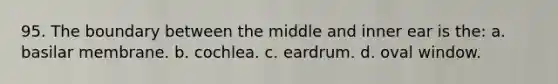 95. The boundary between the middle and inner ear is the: a. basilar membrane. b. cochlea. c. eardrum. d. oval window.