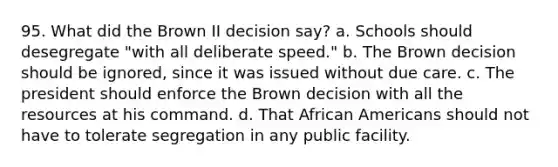 95. What did the Brown II decision say? a. Schools should desegregate "with all deliberate speed." b. The Brown decision should be ignored, since it was issued without due care. c. The president should enforce the Brown decision with all the resources at his command. d. That African Americans should not have to tolerate segregation in any public facility.