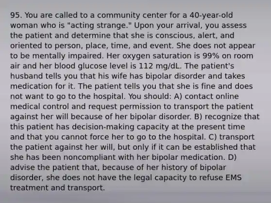 95. You are called to a community center for a 40-year-old woman who is "acting strange." Upon your arrival, you assess the patient and determine that she is conscious, alert, and oriented to person, place, time, and event. She does not appear to be mentally impaired. Her oxygen saturation is 99% on room air and her blood glucose level is 112 mg/dL. The patient's husband tells you that his wife has bipolar disorder and takes medication for it. The patient tells you that she is fine and does not want to go to the hospital. You should: A) contact online medical control and request permission to transport the patient against her will because of her bipolar disorder. B) recognize that this patient has decision-making capacity at the present time and that you cannot force her to go to the hospital. C) transport the patient against her will, but only if it can be established that she has been noncompliant with her bipolar medication. D) advise the patient that, because of her history of bipolar disorder, she does not have the legal capacity to refuse EMS treatment and transport.