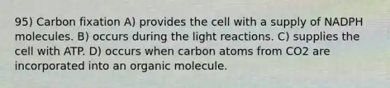 95) Carbon fixation A) provides the cell with a supply of NADPH molecules. B) occurs during the light reactions. C) supplies the cell with ATP. D) occurs when carbon atoms from CO2 are incorporated into an organic molecule.