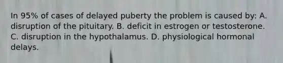 In 95% of cases of delayed puberty the problem is caused by: A. disruption of the pituitary. B. deficit in estrogen or testosterone. C. disruption in the hypothalamus. D. physiological hormonal delays.