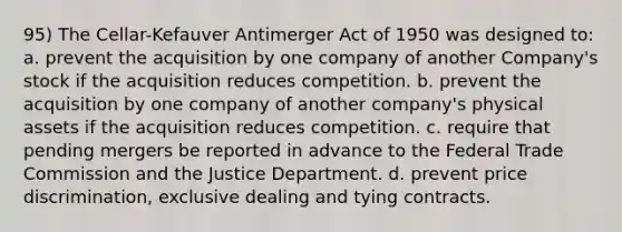 95) The Cellar-Kefauver Antimerger Act of 1950 was designed to: a. prevent the acquisition by one company of another Company's stock if the acquisition reduces competition. b. prevent the acquisition by one company of another company's physical assets if the acquisition reduces competition. c. require that pending mergers be reported in advance to the Federal Trade Commission and the Justice Department. d. prevent price discrimination, exclusive dealing and tying contracts.