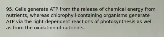 95. Cells generate ATP from the release of chemical energy from nutrients, whereas chlorophyll-containing organisms generate ATP via the light-dependent reactions of photosynthesis as well as from the oxidation of nutrients.