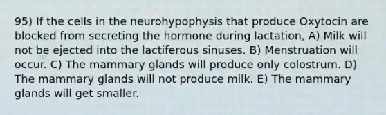 95) If the cells in the neurohypophysis that produce Oxytocin are blocked from secreting the hormone during lactation, A) Milk will not be ejected into the lactiferous sinuses. B) Menstruation will occur. C) The mammary glands will produce only colostrum. D) The mammary glands will not produce milk. E) The mammary glands will get smaller.