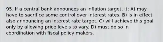 95. If a central bank announces an inflation target, it: A) may have to sacrifice some control over interest rates. B) is in effect also announcing an interest rate target. C) will achieve this goal only by allowing price levels to vary. D) must do so in coordination with fiscal policy makers.