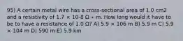 95) A certain metal wire has a cross-sectional area of 1.0 cm2 and a resistivity of 1.7 × 10-8 Ω ∙ m. How long would it have to be to have a resistance of 1.0 Ω? A) 5.9 × 106 m B) 5.9 m C) 5.9 × 104 m D) 590 m E) 5.9 km