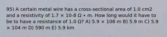 95) A certain metal wire has a cross-sectional area of 1.0 cm2 and a resistivity of 1.7 × 10-8 Ω ∙ m. How long would it have to be to have a resistance of 1.0 Ω? A) 5.9 × 106 m B) 5.9 m C) 5.9 × 104 m D) 590 m E) 5.9 km