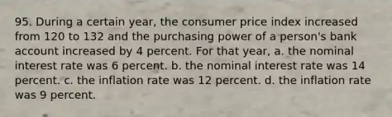 95. During a certain year, the consumer price index increased from 120 to 132 and the purchasing power of a person's bank account increased by 4 percent. For that year, a. the nominal interest rate was 6 percent. b. the nominal interest rate was 14 percent. c. the inflation rate was 12 percent. d. the inflation rate was 9 percent.