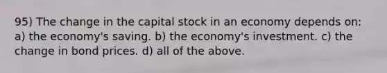 95) The change in the capital stock in an economy depends on: a) the economy's saving. b) the economy's investment. c) the change in bond prices. d) all of the above.