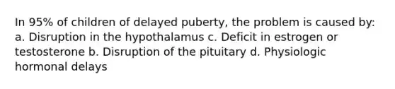 In 95% of children of delayed puberty, the problem is caused by: a. Disruption in the hypothalamus c. Deficit in estrogen or testosterone b. Disruption of the pituitary d. Physiologic hormonal delays