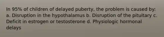 In 95% of children of delayed puberty, the problem is caused by: a. Disruption in the hypothalamus b. Disruption of the pituitary c. Deficit in estrogen or testosterone d. Physiologic hormonal delays