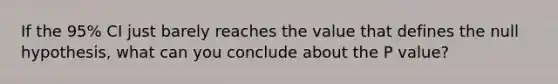 If the 95% CI just barely reaches the value that defines the null hypothesis, what can you conclude about the P value?