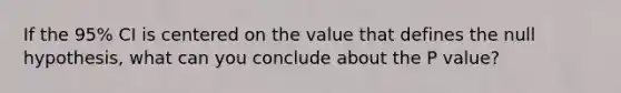 If the 95% CI is centered on the value that defines the null hypothesis, what can you conclude about the P value?