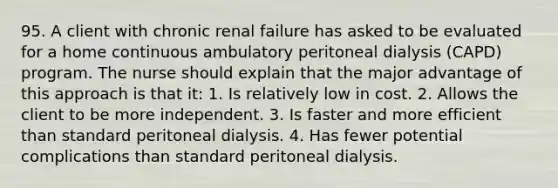 95. A client with chronic renal failure has asked to be evaluated for a home continuous ambulatory peritoneal dialysis (CAPD) program. The nurse should explain that the major advantage of this approach is that it: 1. Is relatively low in cost. 2. Allows the client to be more independent. 3. Is faster and more efficient than standard peritoneal dialysis. 4. Has fewer potential complications than standard peritoneal dialysis.