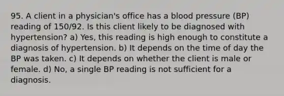 95. A client in a physician's office has a blood pressure (BP) reading of 150/92. Is this client likely to be diagnosed with hypertension? a) Yes, this reading is high enough to constitute a diagnosis of hypertension. b) It depends on the time of day the BP was taken. c) It depends on whether the client is male or female. d) No, a single BP reading is not sufficient for a diagnosis.