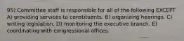 95) Committee staff is responsible for all of the following EXCEPT A) providing services to constituents. B) organizing hearings. C) writing legislation. D) monitoring the executive branch. E) coordinating with congressional offices.