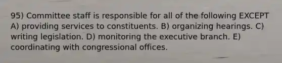 95) Committee staff is responsible for all of the following EXCEPT A) providing services to constituents. B) organizing hearings. C) writing legislation. D) monitoring the executive branch. E) coordinating with congressional offices.