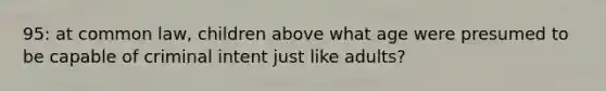 95: at common law, children above what age were presumed to be capable of criminal intent just like adults?
