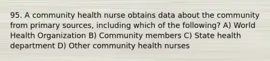 95. A community health nurse obtains data about the community from primary sources, including which of the following? A) World Health Organization B) Community members C) State health department D) Other community health nurses