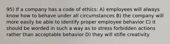 95) If a company has a code of ethics: A) employees will always know how to behave under all circumstances B) the company will more easily be able to identify proper employee behavior C) it should be worded in such a way as to stress forbidden actions rather than acceptable behavior D) they will stifle creativity