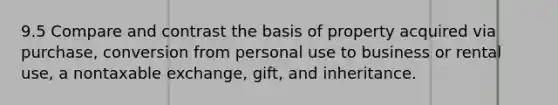 9.5 Compare and contrast the basis of property acquired via purchase, conversion from personal use to business or rental use, a nontaxable exchange, gift, and inheritance.