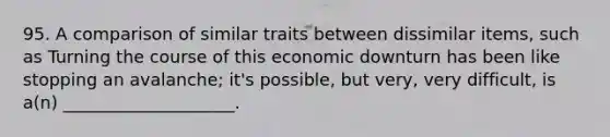 95. A comparison of similar traits between dissimilar items, such as Turning the course of this economic downturn has been like stopping an avalanche; it's possible, but very, very difficult, is a(n) ____________________.