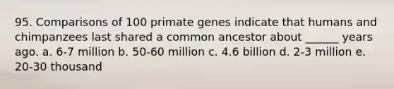 95. Comparisons of 100 primate genes indicate that humans and chimpanzees last shared a common ancestor about ______ years ago. a. 6-7 million b. 50-60 million c. 4.6 billion d. 2-3 million e. 20-30 thousand