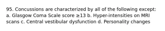 95. Concussions are characterized by all of the following except: a. Glasgow Coma Scale score ≥13 b. Hyper-intensities on MRI scans c. Central vestibular dysfunction d. Personality changes