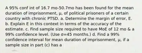 A 95​% conf int of 16.7 mo-50.7mo has been found for the mean duration of​ imprisonment, μ​, of political prisoners of a certain country with chronic PTSD. a. Determine the margin of​ error, E. b. Explain E in this context in terms of the accuracy of the estimate. c. Find sample size required to have MoE of 12 mo & a 99​% confidence level.​ (Use σ=45 ​months.) d. Find a 99​% confidence interval for mean duration of​ imprisonment, μ​, if a sample size in part​ (c) has a